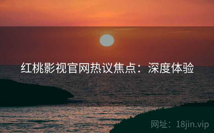 红桃影视官网热议焦点：深度体验