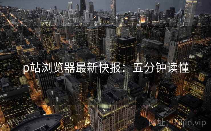 p站浏览器最新快报：五分钟读懂