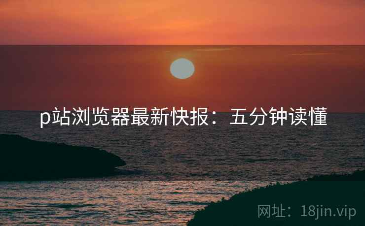 p站浏览器最新快报：五分钟读懂