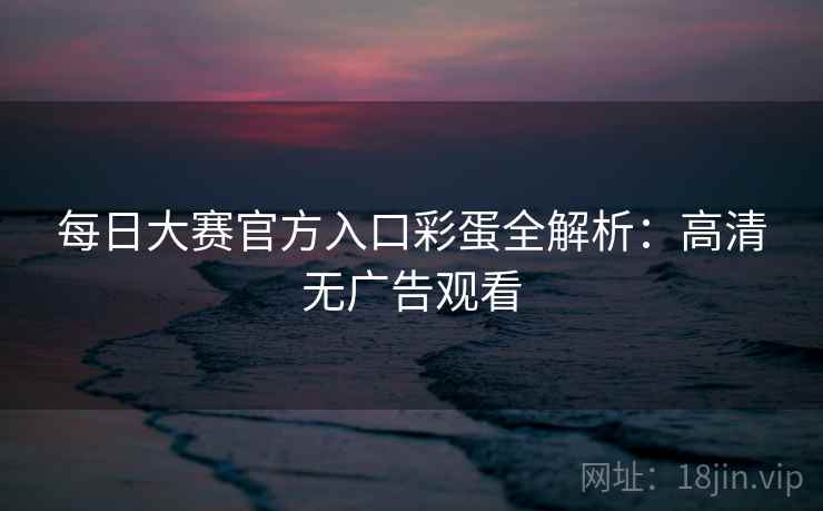 每日大赛官方入口彩蛋全解析：高清无广告观看