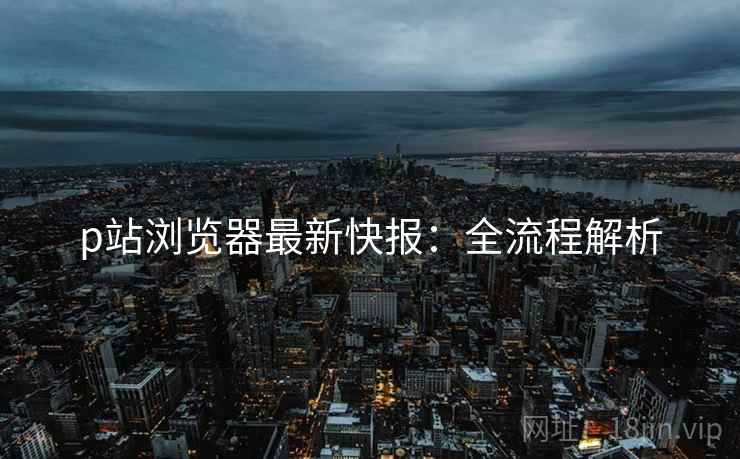 p站浏览器最新快报：全流程解析