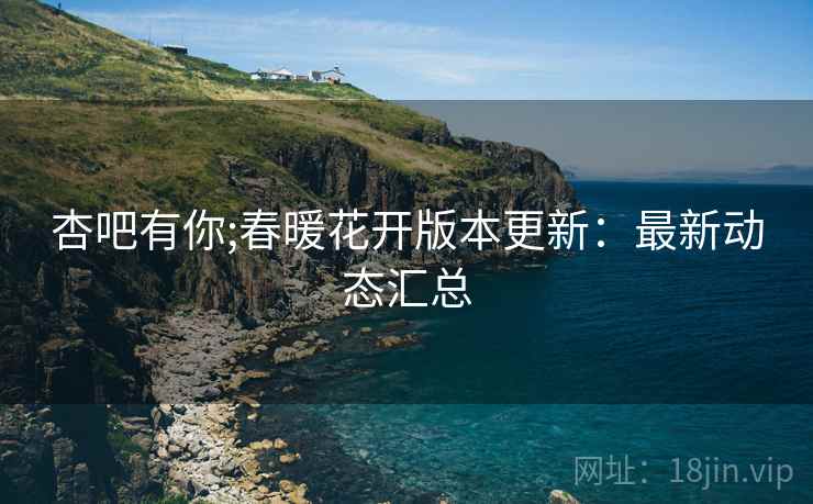 杏吧有你;春暖花开版本更新：最新动态汇总