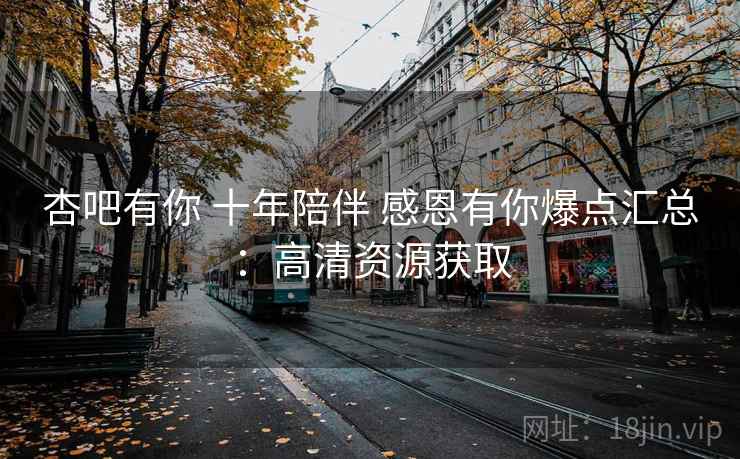 杏吧有你 十年陪伴 感恩有你爆点汇总：高清资源获取