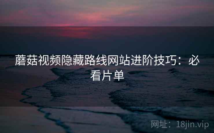 蘑菇视频隐藏路线网站进阶技巧:必看片单 蘑菇视频隐藏路线网站进阶技巧:必看片单